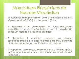 Marcadores Bioquímicos de 
Necrose Miocárdica 
 As isoformas mais promissoras para o diagnóstico do IAM 
são a troponina T (TnTc) e a troponina I (TnIc); 
 A troponina C é co-expressa nas fibras musculares 
esqueléticas de contração lenta e não é considerada 
como um marcador específico cardíaco. 
 A troponina I cardíaca aparece no plasma 
aproximadamente 6 h após o ataque do IAM, atingindo 
picos de concentração em 12-18 h após o infarto. 
 A troponina T permanece anormal por 6 a 10 dias após o 
IAM, apresentando as outras características semelhantes à 
troponina I. 
 
