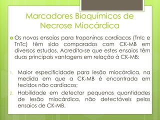 Marcadores Bioquímicos de 
Necrose Miocárdica 
 Os novos ensaios para troponinas cardíacas (TnIc e 
TnTc) têm sido comparados com CK-MB em 
diversos estudos. Acredita-se que estes ensaios têm 
duas principais vantagens em relação à CK-MB: 
1. Maior especificidade para lesão miocárdica, na 
medida em que a CK-MB é encontrada em 
tecidos não cardíacos; 
2. Habilidade em detectar pequenas quantidades 
de lesão miocárdica, não detectáveis pelos 
ensaios de CK-MB. 
 