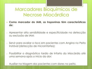 Marcadores Bioquímicos de 
Necrose Miocárdica 
 Como marcador do IAM, as troponinas têm características 
de: 
o Apresentar alta sensibilidade e especificidade na detecção 
ou exclusão de IAM; 
o Servir para avaliar o risco em pacientes com Angina no Peito 
Instável (detecção de microinfartes); 
o Possibilitar o diagnóstico tardio de Infarto do Miocárdio até 
uma semana após o início da dor; 
o Auxiliar na triagem dos pacientes com dores no peito. 
 