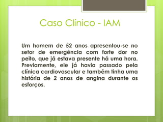 Caso Clínico - IAM 
Um homem de 52 anos apresentou-se no 
setor de emergência com forte dor no 
peito, que já estava presente há uma hora. 
Previamente, ele já havia passado pela 
clínica cardiovascular e também tinha uma 
história de 2 anos de angina durante os 
esforços. 
 