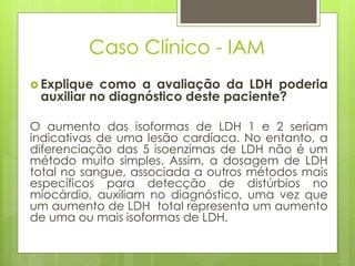 Caso Clínico - IAM 
 Explique como a avaliação da LDH poderia 
auxiliar no diagnóstico deste paciente? 
O aumento das isoformas de LDH 1 e 2 seriam 
indicativas de uma lesão cardíaca. No entanto, a 
diferenciação das 5 isoenzimas de LDH não é um 
método muito simples. Assim, a dosagem de LDH 
total no sangue, associada a outros métodos mais 
específicos para detecção de distúrbios no 
miocárdio, auxiliam no diagnóstico, uma vez que 
um aumento de LDH total representa um aumento 
de uma ou mais isoformas de LDH. 
