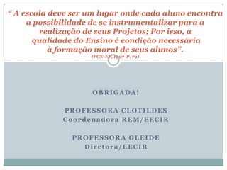 “ A escola deve ser um lugar onde cada aluno encontra
     a possibilidade de se instrumentalizar para a
        realização de seus Projetos; Por isso, a
       qualidade do Ensino é condição necessária
           à formação moral de seus alunos”.
                    (PCN-EF, 1997 P. 79)




                    OBRIGADA!

             PROFESSORA CLOTILDES
             Coordenadora REM/EECIR

               PROFESSORA GLEIDE
                 Diretora/EECIR
 