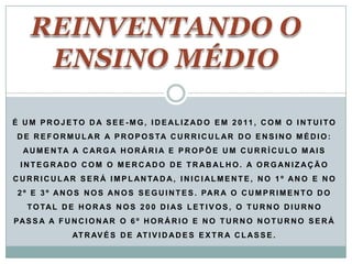 É U M P R O J E T O D A S E E - M G , I D E AL I Z A D O E M 2 0 11 , C O M O I N T U I T O
 D E R E F O R M U L A R A P R O P O S TA C U R R I C U L A R D O E N S I N O M É D I O :
  A U M E N TA A C A R G A H O R Á R I A E P R O P Õ E U M C U R R Í C U L O M A I S
  INTEGRADO COM O MERCADO DE TRABALHO. A ORGANIZAÇÃO
C U R R I C U L A R S E R Á I M P L A N TA D A , I N I C I A L M E N T E , N O 1 º A N O E N O
 2 º E 3 º A N O S N O S A N O S S E G U I N T E S . PA R A O C U M P R I M E N T O D O
    T O TA L D E H O R A S N O S 2 0 0 D I A S L E T I V O S , O T U R N O D I U R N O
PA S S A A F U N C I O N A R O 6 º H O R Á R I O E N O T U R N O N O T U R N O S E R Á
                 AT R AV É S D E AT I V I D A D E S E X T R A C L A S S E .
 