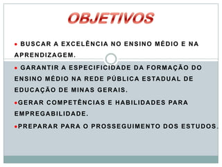  BUSCAR A EXCELÊNCIA NO ENSINO MÉDIO E NA
APRENDIZAGEM.

 GARANTIR A ESPECIFICIDADE DA FORMAÇÃO DO
E N S I N O M É D I O N A R E D E P Ú B L I C A E S TA D U A L D E
EDUCAÇÃO DE MINAS GERAIS.

 G E R A R C O M P E T Ê N C I A S E H A B I L I D A D E S PA R A
EMPREGABILIDADE.

 P R E PA R A R PA R A O P R O S S E G U I M E N T O D O S E S T U D O S .
 