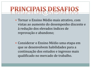  Tornar o Ensino Médio mais atrativo, com
 vistas ao aumento do desempenho discente e
 à redução dos elevados índices de
 reprovação e abandono;

 Considerar o Ensino Médio uma etapa em
 que se desenvolvem habilidades para a
 continuação dos estudos e ingresso mais
 qualificado no mercado de trabalho.
 