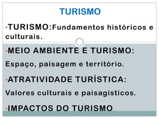 TURISMO
•TURISMO: Fundamentos históricos e
culturais .

•MEIO AMBIENTE E TURISMO:
Espaço, paisagem e território.

•ATRATIVIDADE TURÍSTICA:
Valores culturais e paisagísticos.

•IMPACTOS DO TURISMO .
 