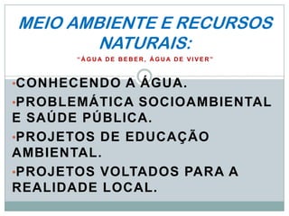 MEIO AMBIENTE E RECURSOS
        NATURAIS:
       “ÁGUA DE BEBER, ÁGUA DE VIVER”



•CONHECENDO A ÁGUA.
•PROBLEMÁTICA SOCIOAMBIENTAL
E SAÚDE PÚBLICA.
•PROJETOS DE EDUCAÇÃO
AMBIENTAL.
•PROJETOS VOLTADOS PARA A
REALIDADE LOCAL.
 