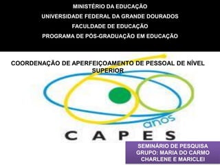 MINISTÉRIO DA EDUCAÇÃO
       UNIVERSIDADE FEDERAL DA GRANDE DOURADOS
                FACULDADE DE EDUCAÇÃO
        PROGRAMA DE PÓS-GRADUAÇÃO EM EDUCAÇÃO



COORDENAÇÃO DE APERFEIÇOAMENTO DE PESSOAL DE NÍVEL
                    SUPERIOR




                                  SEMINÁRIO DE PESQUISA
                                  GRUPO: MARIA DO CARMO
                                   CHARLENE E MARICLEI
 