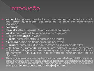  Numeral é a palavra que indica os seres em termos numéricos, isto é,
que atribui quantidade aos seres ou os situa em determinada
sequência.
 Exemplos:
 Os quatro últimos ingressos foram vendidos há pouco.
 [quatro: numeral = atributo numérico de "ingresso"]
 Eu quero café duplo, e você?
 ...[duplo: numeral = atributo numérico de "café"]
 A primeira pessoa da fila pode entrar, por favor!
 ...[primeira: numeral = situa o ser "pessoa" na sequência de "fila"]
 Note bem: os numerais traduzem, em palavras, o que os números
indicam em relação aos seres. Assim, quando a expressão é colocada
em números (1, 1°, 1/3, etc.) não se trata de numerais, mas sim de
algarismos.
 Além dos numerais mais conhecidos, já que refletem a idéia expressa
pelos números, existem mais algumas palavras consideradas numerais
porque denotam quantidade, proporção ou ordenação. São alguns
exemplos: década, dúzia, par, ambos(as), novena.
 