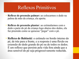 Reflexos Primitivos 
• Reflexo de preensão palmar: ao colocarmos o dedo na 
palma da mão da criança, ela aperta. 
• Reflexo de preensão plantar: ao estimularmos com o 
dedo a parte do pé da criança logo abaixo dos dedos, ela 
faz preensão como se quisesse “pegar” com o pé. 
• Reflexo de Babinski: o estímulo no bordo interno do 
pé, de trás para a frente, e a resposta é uma flexão ou 
extensão do dedo grande do pé ou de todos os dedos. 
É um reflexo que persiste pela vida fora ainda que a 
área sensível do pé seja progressivamente reduzida. 
 