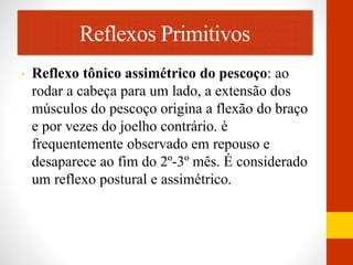 Reflexos Primitivos 
• Reflexo tônico assimétrico do pescoço: ao 
rodar a cabeça para um lado, a extensão dos 
músculos do pescoço origina a flexão do braço 
e por vezes do joelho contrário. è 
frequentemente observado em repouso e 
desaparece ao fim do 2º-3º mês. É considerado 
um reflexo postural e assimétrico. 
 