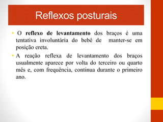Reflexos posturais 
• O reflexo de levantamento dos braços é uma 
tentativa involuntária do bebê de manter-se em 
posição ereta. 
• A reação reflexa de levantamento dos braços 
usualmente aparece por volta do terceiro ou quarto 
mês e, com frequência, continua durante o primeiro 
ano. 
 