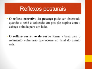 Reflexos posturais 
• O reflexo corretivo do pescoço pode ser observado 
quando o bebê é colocado em posição supina com a 
cabeça voltada para um lado. 
• O reflexo corretivo do corpo forma a base para o 
rolamento voluntario que ocorre no final do quinto 
mês. 
 