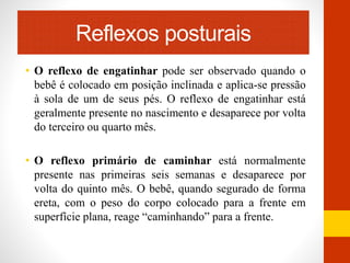 Reflexos posturais 
• O reflexo de engatinhar pode ser observado quando o 
bebê é colocado em posição inclinada e aplica-se pressão 
à sola de um de seus pés. O reflexo de engatinhar está 
geralmente presente no nascimento e desaparece por volta 
do terceiro ou quarto mês. 
• O reflexo primário de caminhar está normalmente 
presente nas primeiras seis semanas e desaparece por 
volta do quinto mês. O bebê, quando segurado de forma 
ereta, com o peso do corpo colocado para a frente em 
superfície plana, reage “caminhando” para a frente. 
 
