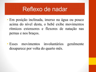Reflexo de nadar 
• Em posição inclinada, imerso na água ou pouco 
acima do nível desta, o bebê exibe movimentos 
rítmicos extensores e flexores de natação nas 
pernas e nos braços. 
• Esses movimentos involuntários geralmente 
desaparece por volta do quarto mês. 
 