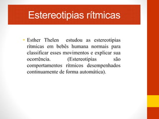 Estereotipias rítmicas 
• Esther Thelen estudou as estereotipias 
rítmicas em bebês humana normais para 
classificar esses movimentos e explicar sua 
ocorrência. (Estereotipias são 
comportamentos rítmicos desempenhados 
continuamente de forma automática). 
 