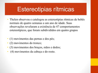 Estereotipias rítmicas 
• Thelen observou e catalogou as estereotipias rítmicas de bebês 
normais de quatro semanas a um ano de idade. Suas 
observações revelaram a existência de 47 comportamentos 
estereotípicos, que foram subdivididos em quatro grupos 
• (1) movimentos das pernas e dos pés; 
• (2) movimentos do tronco; 
• (3) movimentos dos braços, mãos e dedos; 
• (4) movimentos da cabeça e do rosto. 
 