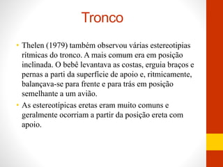 Tronco 
• Thelen (1979) também observou várias estereotipias 
rítmicas do tronco. A mais comum era em posição 
inclinada. O bebê levantava as costas, erguia braços e 
pernas a parti da superfície de apoio e, ritmicamente, 
balançava-se para frente e para trás em posição 
semelhante a um avião. 
• As estereotípicas eretas eram muito comuns e 
geralmente ocorriam a partir da posição ereta com 
apoio. 
 