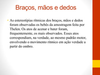 Braços, mãos e dedos 
• As estereotipias rítmicas dos braços, mãos e dedos 
foram observadas os bebês da amostragem feita por 
Thelen. Os atos de acenar e bater foram, 
frequentemente, os mais observados. Esses atos 
correspondiam, na verdade, ao mesmo padrão motor, 
envolvendo o movimento rítmico em ação verdade a 
partir do ombro. 
 