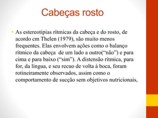 Cabeças rosto 
• As estereotipias rítmicas da cabeça e do rosto, de 
acordo cm Thelen (1979), são muito menos 
frequentes. Elas envolvem ações como o balanço 
rítmico da cabeça de um lado a outro(“não”) e para 
cima e para baixo (“sim”). A distensão rítmica, para 
for, da língua, e seu recuo de volta à boca, foram 
rotineiramente observados, assim como o 
comportamento de sucção sem objetivos nutricionais, 
 