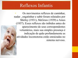 Reflexos Infantis 
• Os movimentos reflexos de caminhar, 
nadar , engatinhar e subir foram relatados por 
Shirley (1931), MeGraw (1939) e Ames 
(1937). Esses reflexos são inibidos antes do 
aparecimento de seus correspondentes 
voluntários, mais sua simples presença é 
indicação de quão profundamente as 
atividades locomotoras estão enraizadas no 
sistema nervoso. 
 