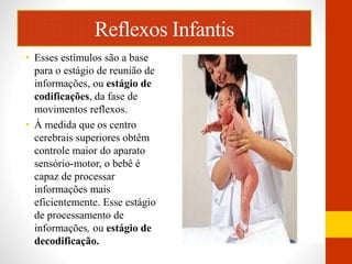 Reflexos Infantis 
• Esses estímulos são a base 
para o estágio de reunião de 
informações, ou estágio de 
codificações, da fase de 
movimentos reflexos. 
• À medida que os centro 
cerebrais superiores obtêm 
controle maior do aparato 
sensório-motor, o bebê é 
capaz de processar 
informações mais 
eficientemente. Esse estágio 
de processamento de 
informações, ou estágio de 
decodificação. 
 