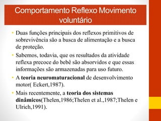 Comportamento ReflexoMovimento 
voluntário 
• Duas funções principais dos reflexos primitivos de 
sobrevivência são a busca de alimentação e a busca 
de proteção. 
• Sabemos, todavia, que os resultados da atividade 
reflexa precoce do bebê são absorvidos e que essas 
informações são armazenadas para uso futuro. 
• A teoria neuromaturacional de desenvolvimento 
motor( Eckert,1987). 
• Mais recentemente, a teoria dos sistemas 
dinâmicos(Thelen,1986;Thelen et al.,1987;Thelen e 
Ulrich,1991). 
 