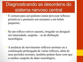 Diagnosticando as desordens do 
sistema nervoso central 
• É comum para um pediatra tentar provocar reflexos 
primitivos e posturais em neonatos e em bebês 
pequenos. 
• Se um reflexo estiver ausente, irregular ou desigual 
em intensidade, suspeita – se de disfunção 
neurológica. 
• A ausência de movimentos reflexos normais ou a 
continuação prolongada de varias reflexos, além de 
seus períodos normais, também podem fazer com que 
o médico suspeite de dano neurológico. 
 