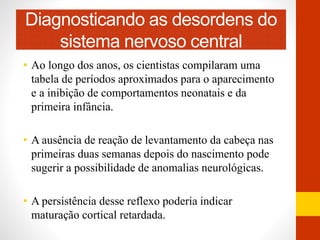 Diagnosticando as desordens do 
sistema nervoso central 
• Ao longo dos anos, os cientistas compilaram uma 
tabela de períodos aproximados para o aparecimento 
e a inibição de comportamentos neonatais e da 
primeira infância. 
• A ausência de reação de levantamento da cabeça nas 
primeiras duas semanas depois do nascimento pode 
sugerir a possibilidade de anomalias neurológicas. 
• A persistência desse reflexo poderia indicar 
maturação cortical retardada. 
 