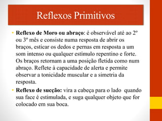 Reflexos Primitivos 
• Reflexo de Moro ou abraço: é observável até ao 2º 
ou 3º mês e consiste numa resposta de abrir os 
braços, esticar os dedos e pernas em resposta a um 
som intenso ou qualquer estímulo repentino e forte. 
Os braços retornam a uma posição fletida como num 
abraço. Reflete à capacidade de alerta e permite 
observar a tonicidade muscular e a simetria da 
resposta. 
• Reflexo de sucção: vira a cabeça para o lado quando 
sua face é estimulada, e suga qualquer objeto que for 
colocado em sua boca. 
 