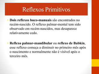 Reflexos Primitivos 
• Dois reflexos buco-manuais são encontrados no 
recém-nascido. O reflexo palmar-mental tem sido 
observado em recém-nascidos, mas desaparece 
relativamente cedo. 
• Reflexo palmar-mandibular ou reflexo de Babkin, 
esse reflexo começa a diminuir no primeiro mês após 
o nascimento e normalmente não é visível após o 
terceiro mês. 
 