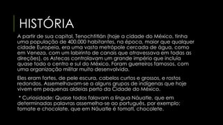 HISTÓRIA 
A partir de sua capital, Tenochtitlán (hoje a cidade do México, tinha 
uma população de 400.000 habitantes, na época, maior que qualquer 
cidade Europeia, era uma vasta metrópole cercada de água, como 
em Veneza, com um labirinto de canais que atravessava em todas as 
direções), os Astecas controlavam um grande império que incluía 
quase todo o centro e sul do México. Foram guerreiros famosos, com 
uma organização militar muito desenvolvida. 
Eles eram fortes, de pele escura, cabelos curtos e grossos, e rostos 
redondos. Assemelhavam-se a alguns grupos de indígenas que hoje 
vivem em pequenas aldeias perto da Cidade do México. 
* Curiosidade: Quase todos falavam a língua Náuatle, que em 
determinadas palavras assemelha-se ao português, por exemplo; 
tomate e chocolate, que em Náuatle é tomatl, chocolete. 
 