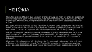 HISTÓRIA 
Os Astecas acreditavam que viria um grande Deus pelo mar. Quando os espanhóis 
então chegaram com suas caravelas, eles achavam que eles eram Deuses. Assim, 
a princípio, Montezuma, o imperador asteca, ofereceu vários presentes a Hernán 
Cortés. 
Era comum na civilização asteca sacrificar humanos para celebrar os seus deuses, 
assim vários foram sacrificados, e apesar de parecer hoje bárbara essa atitude, na 
época era comum, e as pessoas iam felizes para seus sacrifícios (abaixo). 
Depois, os astecas perceberam o real interesse dos espanhóis e então, juraram a 
seus deuses não deixar os invasores saírem com vida. Ocorreu então uma longa 
batalha durante dias e noites que foi responsável pela morte de várias pessoas 
(abaixo). 
Os espanhóis uniram-se aos índios tlaxcalas (povo dominado pelos astecas), mas 
sofreram uma destruidora oposição. Cortés ainda pediu a paz, porém negada 
pelos astecas. Escasseando a pólvora e os mantimentos os espanhóis recuaram. 
 