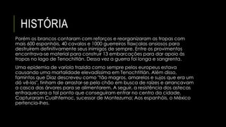 HISTÓRIA 
Porém os brancos contaram com reforços e reorganizaram as tropas com 
mais 600 espanhóis, 40 cavalos e 1000 guerreiros tlaxcalas ansiosos para 
destruírem definitivamente seus inimigos de sempre. Entre os provimentos 
encontrava-se material para construir 13 embarcações para dar apoio às 
tropas no lago de Tenochitlán. Dessa vez a guerra foi longa e sangrenta. 
Uma epidemia de varíola trazida como sempre pelos europeus estava 
causando uma mortalidade elevadíssima em Tenochtitlán. Além disso, 
famintos que Diaz descreveu como "tão magros, amarelos e sujos que era um 
dó vê-los", tinham de arrastar-se pelo chão em busca de raízes e arrancavam 
a casca das árvores para se alimentarem. A seguir, a resistência dos astecas 
enfraquecera a tal ponto que conseguiram entrar no centro da cidade. 
Capturaram Cualhtemoc, sucessor de Montezuma; Aos espanhóis, o México 
pertencia-lhes. 
 
