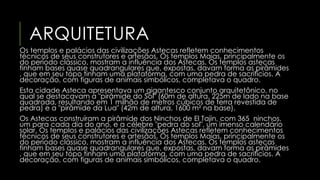 ARQUITETURA 
Os templos e palácios das civilizações Astecas refletem conhecimentos 
técnicos de seus construtores e artesãos. Os templos Maias, principalmente os 
do período clássico, mostram a influência dos Astecas. Os templos astecas 
tinham bases quase quadrangulares que, expostas, davam forma as pirâmides 
, que em seu topo tinham uma plataforma, com uma pedra de sacrifícios. A 
decoração, com figuras de animais simbólicos, completava o quadro. 
Esta cidade Asteca apresentava um gigantesco conjunto arquitetônico, no 
qual se destacavam a "pirâmide do Sol" (60m de altura, 225m de lado na base 
quadrada, resultando em 1 milhão de metros cúbicos de terra revestida de 
pedra) e a "pirâmide da Lua" (42m de altura, 1600 m² na base). 
Os Astecas construíram a pirâmide dos Ninchos de El Tajin, com 365 ninchos, 
um para cada dia do ano, e a célebre "pedra do sol", um imenso calendário 
solar. Os templos e palácios das civilizações Astecas refletem conhecimentos 
técnicos de seus construtores e artesãos. Os templos Maias, principalmente os 
do período clássico, mostram a influência dos Astecas. Os templos astecas 
tinham bases quase quadrangulares que, expostas, davam forma as pirâmides 
, que em seu topo tinham uma plataforma, com uma pedra de sacrifícios. A 
decoração, com figuras de animais simbólicos, completava o quadro. 
 