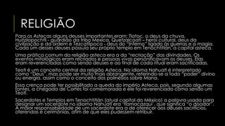 RELIGIÃO 
Para os Astecas alguns deuses importantes eram: Tlatoc, o deus da chuva, 
Huitzilopochtli - guardião da tribo Mexica, Quetzalcoatl – herói cultural, deus da 
civilização e da ordem e Tezcatlipoca - deus do “Inferno” ligado às guerras e a magia. 
Cada um desses deuses possuía seu próprio templo em Tenochtitlán, a capital asteca. 
Uma prática comum da religião asteca era a da “recriação” das divindades. Os 
eventos mitológicos eram recriados e pessoas vivas personificavam os deuses. Elas 
eram reverenciadas como sendo deuses e ao final de cada ritual eram sacrificadas. 
Teotl é um conceito central da religião Asteca. No idioma Nahuatl é interpretado 
como “Deus”, mas pode ser muito mais abrangente, referindo-se a todo “poder” divino 
ou energia, assim como o conceito dos polinésios sobre Mana. 
Essa crença pode ter possibilitado a queda do império Asteca, pois, segundo algumas 
fontes, a chegada de Cortés foi comemorada e ele foi reverenciado como sendo um 
Teotl. 
Sacerdotes e Templos em Tenochtitlán (atual capital do México) a palavra usada para 
designar um sacerdote no idioma Nahuatl era ‘tlamacazqui’, que significa “o doador”. 
A maior responsabilidade de um sacerdote era a de oferecer aos deuses sacrifícios, 
oferendas e cerimônias, afim de que eles pudessem retribuir. 
 