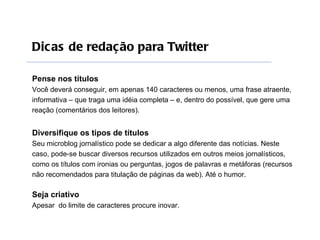 Dic as de redação para Twitter

Pense nos títulos
Você deverá conseguir, em apenas 140 caracteres ou menos, uma frase atraente,
informativa – que traga uma idéia completa – e, dentro do possível, que gere uma
reação (comentários dos leitores).


Diversifique os tipos de títulos
Seu microblog jornalístico pode se dedicar a algo diferente das notícias. Neste
caso, pode-se buscar diversos recursos utilizados em outros meios jornalísticos,
como os títulos com ironias ou perguntas, jogos de palavras e metáforas (recursos
não recomendados para titulação de páginas da web). Até o humor.

Seja criativo
Apesar do limite de caracteres procure inovar.
 