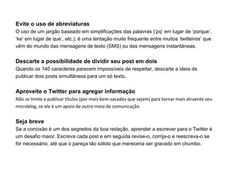 Evite o uso de abreviaturas
O uso de um jargão baseado em simplificações das palavras (‘pq’ em lugar de ‘porque’,
‘ke’ em lugar de que’, etc.), é uma tentação muito frequente entre muitos ‘twitteiros’ que
vêm do mundo das mensagens de texto (SMS) ou das mensagens instantâneas.


Descarte a possibilidade de dividir seu post em dois
Quando os 140 caracteres parecem impossíveis de respeitar, descarte a ideia de
publicar dois posts simultâneos para um só texto.


Aproveite o Twitter para agregar informação
Não se limite a publicar títulos (por mais bem-sacados que sejam) para tornar mais atraente seu
microblog, se ele é um apoio de outro meio de comunicação.


Seja breve
Se a concisão é um dos segredos da boa redação, aprender a escrever para o Twitter é
um desafio maior. Escreva cada post e em seguida revise-o, corrija-o e reescreva-o se
for necessário, até que o pareça tão sólido que mereceria ser gravado em chumbo.
 