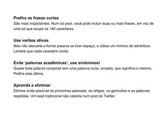 Prefira as frases curtas
São mais impactantes. Num só post, você pode incluir duas ou mais frases, em vez de
uma só que ocupe os 140 caracteres.


Use verbos ativos
Mas não descarte a forma passiva se tiver espaço, e utilize um mínimo de advérbios.
Lembre que cada caractere conta.


Evite ‘palavras acadêmicas’, use sinônimos!
Quase toda palavra comprida tem uma palavra curta, simples, que significa o mesmo.
Prefira esta última.


Aprenda a eliminar
Elimine onde possível os pronomes pessoais, os artigos, os gerúndios e as palavras
repetidas. Um lead tradicional não caberia num post do Twitter.
 