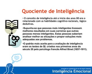 Quociente de Inteligência
• O conceito de inteligência até o início dos anos 80 era o
relacionado com as habilidades cognitivo-racionais, lógicodedutivas.
•Supunha-se que pessoas mais inteligentes tivessem
melhores resultados em suas carreiras que outras
pessoas menos inteligentes. Estas pessoas saberiam
analisar melhor as situações e propor soluções mais
adequadas aos problemas.
•O padrão mais aceito para a avaliação de inteligência
eram os testes de QI, criados nos primeiros anos do
século 20 pelo psicólogo francês Alfred Binet (1857-1911).

 