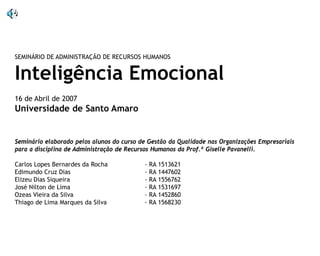 SEMINÁRIO DE ADMINISTRAÇÃO DE RECURSOS HUMANOS

Inteligência Emocional
16 de Abril de 2007

Universidade de Santo Amaro

Seminário elaborado pelos alunos do curso de Gestão da Qualidade nas Organizações Empresariais
para a disciplina de Administração de Recursos Humanos da Prof.ª Giselle Pavanelli.
Carlos Lopes Bernardes da Rocha
Edimundo Cruz Dias
Elizeu Dias Siqueira
José Nilton de Lima
Ozeas Vieira da Silva
Thiago de Lima Marques da Silva

- RA 1513621
- RA 1447602
- RA 1556762
- RA 1531697
- RA 1452860
- RA 1568230

 