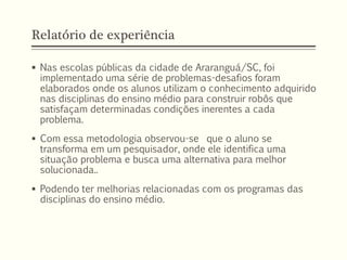 Relatório de experiência
 Nas escolas públicas da cidade de Araranguá/SC, foi
implementado uma série de problemas-desafios foram
elaborados onde os alunos utilizam o conhecimento adquirido
nas disciplinas do ensino médio para construir robôs que
satisfaçam determinadas condições inerentes a cada
problema.
 Com essa metodologia observou-se que o aluno se
transforma em um pesquisador, onde ele identifica uma
situação problema e busca uma alternativa para melhor
solucionada..
 Podendo ter melhorias relacionadas com os programas das
disciplinas do ensino médio.
 