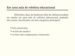 Em uma aula de robótica educacional
Diferentes tipos de hardware (kits de robótica) podem
ser usados em uma aula de robótica educacional, podendo
eles serem classiﬁcados em três categorias principais:
 kits comerciais,
 os kits de sucata e
 os kits com componentes comerciais.
 