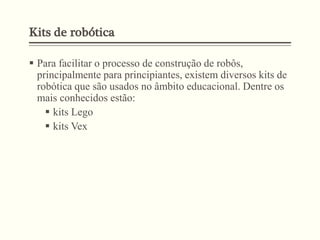 Kits de robótica
 Para facilitar o processo de construção de robôs,
principalmente para principiantes, existem diversos kits de
robótica que são usados no âmbito educacional. Dentre os
mais conhecidos estão:
 kits Lego
 kits Vex
 