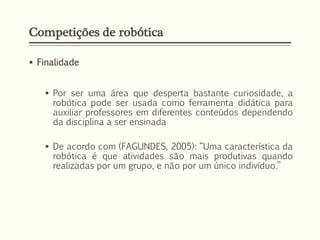 Competições de robótica
 Finalidade
 Por ser uma área que desperta bastante curiosidade, a
robótica pode ser usada como ferramenta didática para
auxiliar professores em diferentes conteúdos dependendo
da disciplina a ser ensinada
 De acordo com (FAGUNDES, 2005): “Uma característica da
robótica é que atividades são mais produtivas quando
realizadas por um grupo, e não por um único indivíduo.”
 
