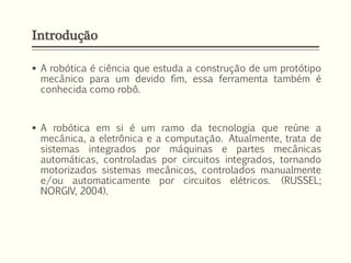 Introdução
 A robótica é ciência que estuda a construção de um protótipo
mecânico para um devido fim, essa ferramenta também é
conhecida como robô.
 A robótica em si é um ramo da tecnologia que reúne a
mecânica, a eletrônica e a computação. Atualmente, trata de
sistemas integrados por máquinas e partes mecânicas
automáticas, controladas por circuitos integrados, tornando
motorizados sistemas mecânicos, controlados manualmente
e/ou automaticamente por circuitos elétricos. (RUSSEL;
NORGIV, 2004).
 