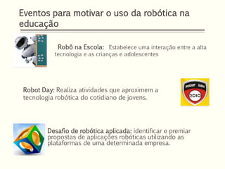 Desafio de robótica aplicada: identificar e premiar
propostas de aplicações robóticas utilizando as
plataformas de uma determinada empresa.
Eventos para motivar o uso da robótica na
educação
Robô na Escola: Estabelece uma interação entre a alta
tecnologia e as crianças e adolescentes
Robot Day: Realiza atividades que aproximem a
tecnologia robótica do cotidiano de jovens.
 