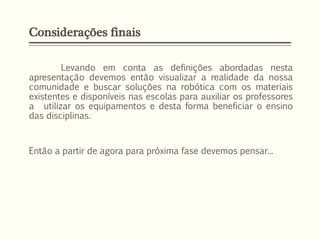 Considerações finais
Levando em conta as definições abordadas nesta
apresentação devemos então visualizar a realidade da nossa
comunidade e buscar soluções na robótica com os materiais
existentes e disponíveis nas escolas para auxiliar os professores
a utilizar os equipamentos e desta forma beneficiar o ensino
das disciplinas.
Então a partir de agora para próxima fase devemos pensar...
 