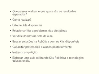  Que passos realizar e que quais são os resultados
esperados?
 Como realizar?
 Estudar Kits disponíveis
 Relacionar Kits a problemas das disciplinas
 Ver dificuldades na sala de aula
 Buscar soluções na Robótica com os Kits disponíveis
 Capacitar professores e alunos posteriormente
 Instigar competição
 Elaborar uma aula utilizando Kits Robótica e tecnologias
educacionais.
 