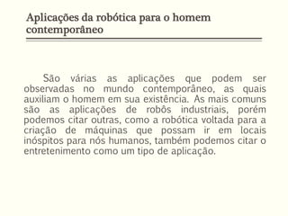 Aplicações da robótica para o homem
contemporâneo
São várias as aplicações que podem ser
observadas no mundo contemporâneo, as quais
auxiliam o homem em sua existência. As mais comuns
são as aplicações de robôs industriais, porém
podemos citar outras, como a robótica voltada para a
criação de máquinas que possam ir em locais
inóspitos para nós humanos, também podemos citar o
entretenimento como um tipo de aplicação.
 